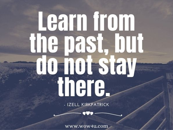 Learn from the past, but do not stay there. Izell Kirkpatrick, Accept Your Past, Embrace Your Present, Anticipate Your Future 