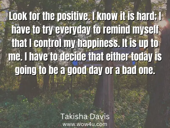 Look for the positive. I know it is hard; I have to try everyday to remind myself that I control my happiness. It is up to me. I have to decide that either today is going to be a good day or a bad one.