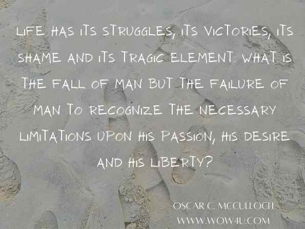 Life has its struggles, its victories, its shame and its tragic element. What is the fall of man but the failure of man to recognize the necessary limitations upon his passion, his desire and his liberty? Oscar C. McCulloch, The Open Door: Sermons and Prayers  