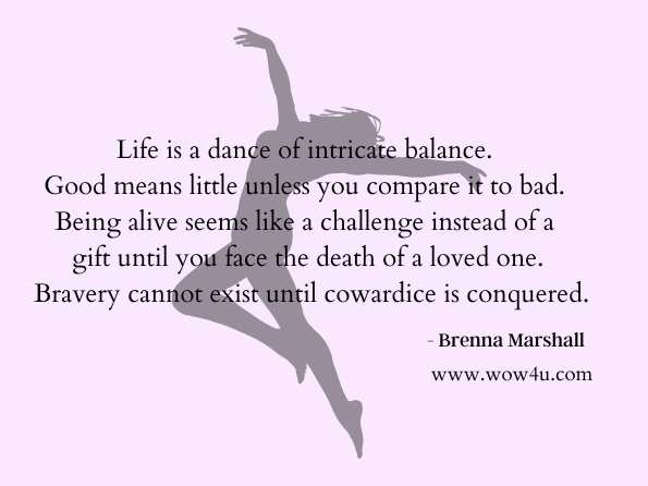 Life is a dance of intricate balance. Good means little unless you compare it to bad. Being alive seems like a challenge instead of a gift until you face the death of a loved one. Bravery cannot exist until cowardice is conquered. Brenna Marshall , A Cautionary Life