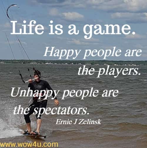 Life is a game. Happy people are the players. Unhappy people are the spectators.
  Ernie J Zelinski