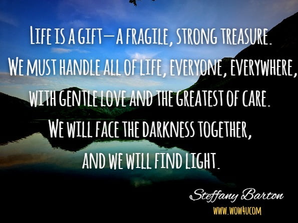 Life is a gift—a fragile, strong treasure. We must handle all of life, everyone, everywhere, with gentle love and the greatest of care. We will face the darkness together, and we will find light.
Steffany Barton, Facing Darkness, Finding Light: Life after Suicide
