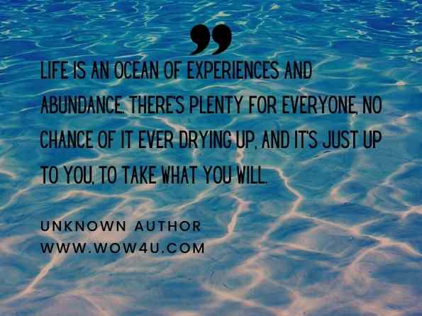 Life is an ocean of experiences and abundance. There's plenty for everyone, no chance of it ever drying up, and it's just up to you, to take what you will. Living an Abundant Life