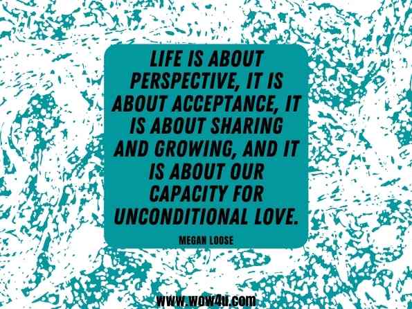 Life is about perspective, it is about acceptance, it is about sharing and growing, and it is about our capacity for unconditional love. Megan Loose, Living a Life of Unconditional Love