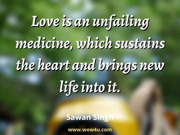  Love is an unfailing medicine, which sustains the heart and brings new life into it. Sawan Singh (Satguru), 
Philosophy of the Masters.