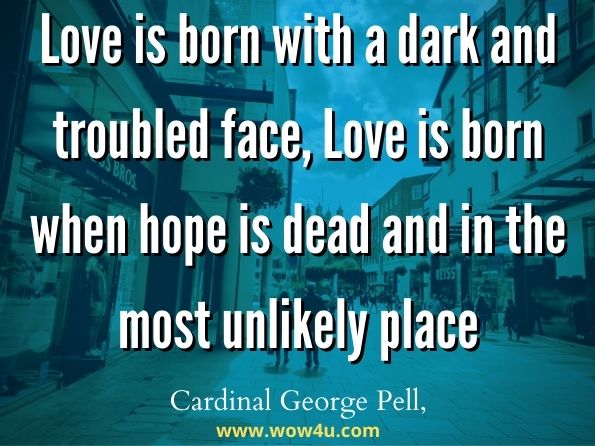  Love is born with a dark and troubled face, Love is born when hope is dead and in the most unlikely place. Cardinal George Pell,  Test Everything 