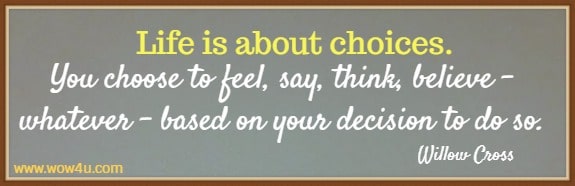 Life is about choices. You choose to feel, say, think, believe- whatever - based on your decision to do so. 
 Willow Cross