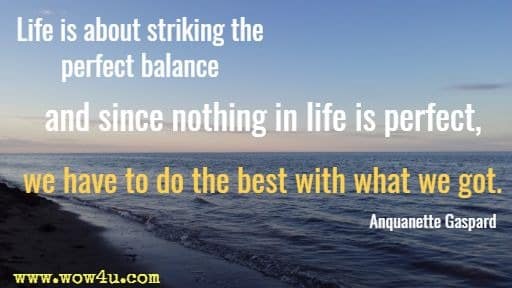 Life is about striking the perfect balance and since nothing in life is perfect, 
we have to do the best with what we got.  Anquanette Gaspard