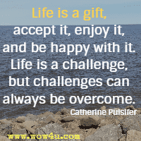 Life is a gift, accept it, enjoy it, and be happy with it. Life is a challenge, but challenges can always be overcome. Catherine Pulsifer