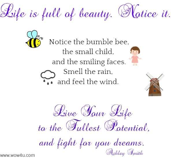 Life is full of beauty. Notice it. 
 Notice the bumble bee,
 the small child, and the smiling faces.
 Smell the rain, and feel the wind. 
 Live your life to the fullest potential,
 and fight for you dreams. Ashley Smith 
