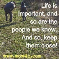 Life is important, and so are the people we know.  And so, keep them close! 