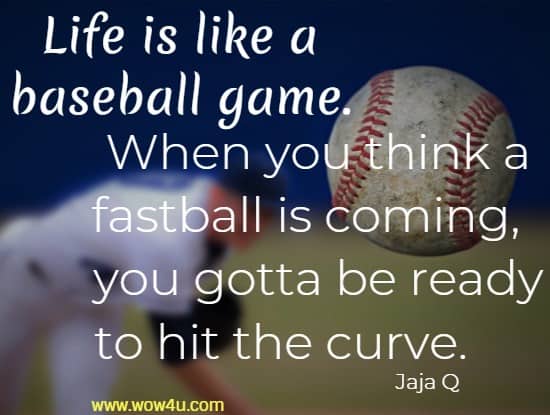 Life is like a baseball game. When you think a fastball is coming, 
 you gotta be ready to hit the curve.     Jaja Q