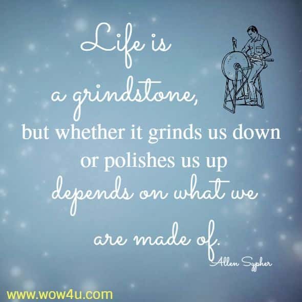 Life is a grindstone, but whether it grinds us down or polishes us up depends on what we are made of.
 Allen Sypher 