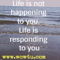 Life is not happening to you. Life is responding to you.