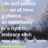Life isn't perfect but we all have a chance, an opportunity or a right to embrace each new day .... Byron Pulsifer