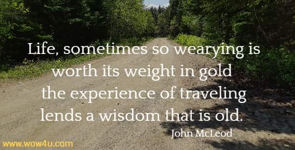 Life, sometimes so wearying is worth its weight in gold the experience of traveling lends a wisdom that is old. 
 John McLeod 