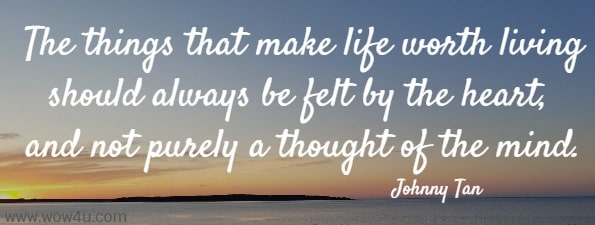The things that make life worth living should always be felt by the heart, and not purely a thought of the mind.
 Johnny Tan