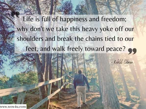 Life is full of happiness and freedom; why don't we take this heavy yoke off our shoulders and break the chains tied to our feet, and walk freely toward peace? Kahlil Gibran, A Second Treasury of Kahlil Gibran 