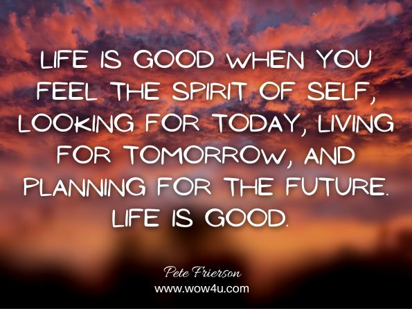 Life is good when you feel the spirit of self, looking for today, living for tomorrow, and planning for the future. Life is good. Pete Frierson, Sweetness of the Heart, Mind, and Soul 