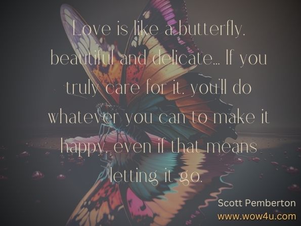 Love is like a butterfly, beautiful and delicate... If you truly care for it, you'll do whatever you can to make it happy, even if that means letting it go.  Scott Pemberton