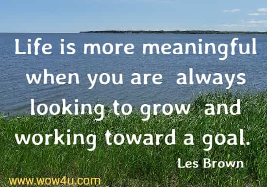 Life is more meaningful when you are  always looking to grow
 and working toward a goal. Les Brown