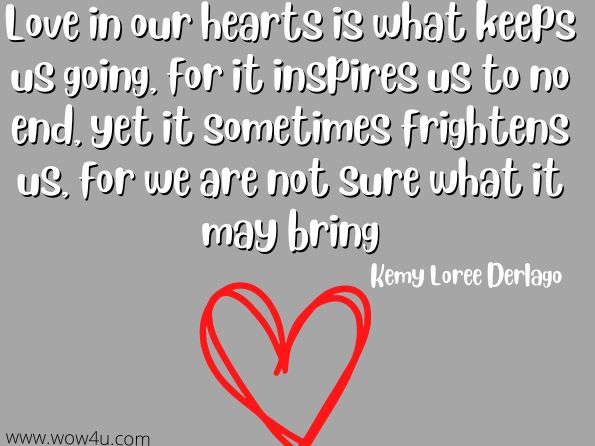 Love in our hearts is what keeps us going, for it inspires us to no end, yet it sometimes frightens us, for we are not sure what it may bring.
