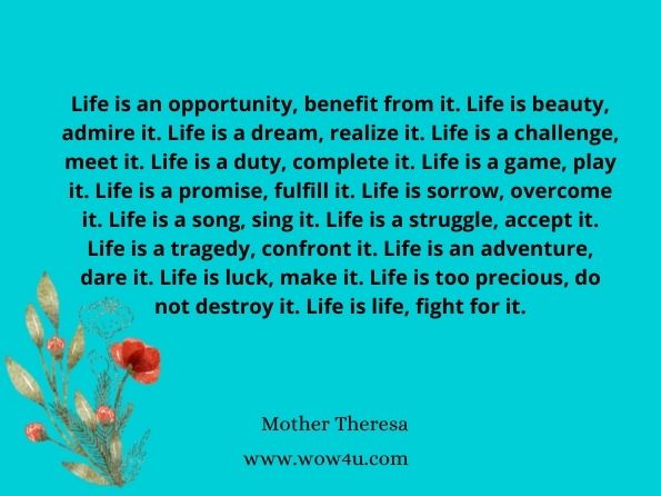 Life is an opportunity, benefit from it. Life is beauty, admire it. Life is a dream, realize it. Life is a challenge, meet it. Life is a duty, complete it. Life is a game, play it. Life is a promise, fulfill it. Life is sorrow, overcome it. Life is a song, sing it. Life is a struggle, accept it. Life is a tragedy, confront it. Life is an adventure, dare it. Life is luck, make it. Life is too precious, do not destroy it. Life is life, fight for it.
Mother Theresa