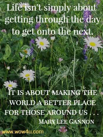 Life isn't simply about getting through the day to get onto the next. 
It is about making the world a better place for those around us . . . Mary Lee Gannon