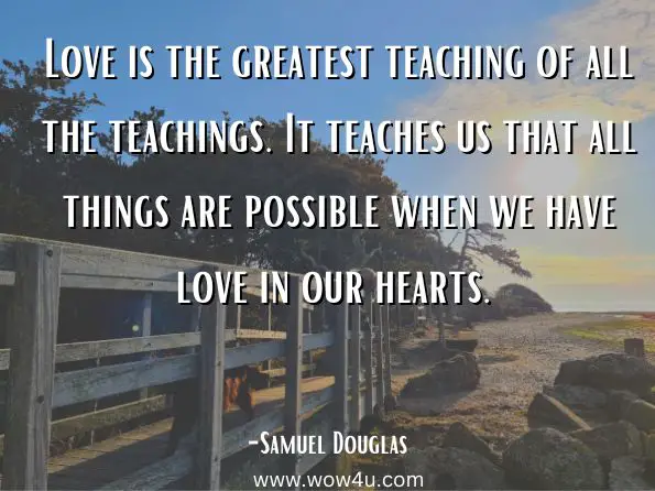 Love is the greatest teaching of all the teachings. It teaches us that all things are possible when we have love in our hearts.  