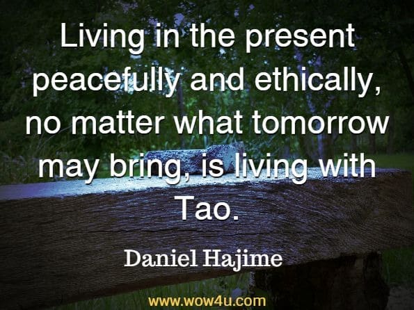 Living in the present peacefully and ethically, no matter what tomorrow may bring, is living with Tao. Daniel Hajime, Taoism