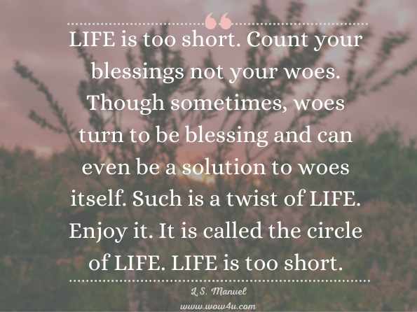  LIFE is too short. Count your blessings not your woes. Though sometimes, woes turn to be blessing and can even be a solution to woes itself. Such is a twist of LIFE. Enjoy it. It is called the circle of LIFE. LIFE is too short. L.S. Manuel, Life is too short