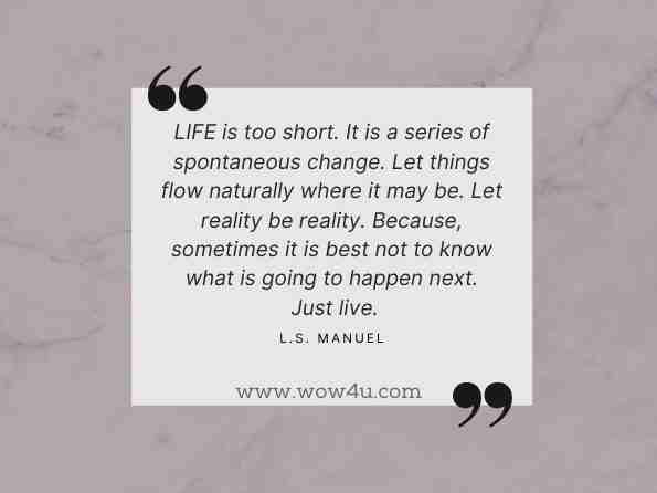 LIFE is too short. It is a series of spontaneous change. Let things flow naturally where it may be. Let reality be reality. Because, sometimes it is best not to know what is going to happen next. Just live.  L.S. Manuel,Life is too short 