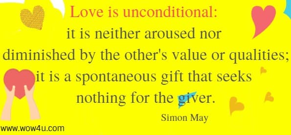 Love is unconditional: it is neither aroused nor diminished by the other's value or qualities; it is a spontaneous gift that seeks nothing for the giver.
 Simon May