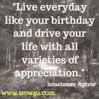 Live everyday like your birthday and drive your life with all varieties of appreciation. Israelmore Ayivor