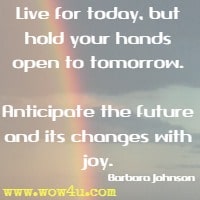Live for today, but hold your hands open to tomorrow. Anticipate the future and its changes with joy. Barbara Johnson