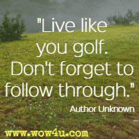 Live like you golf. Don't forget to follow through. Author Unknown
