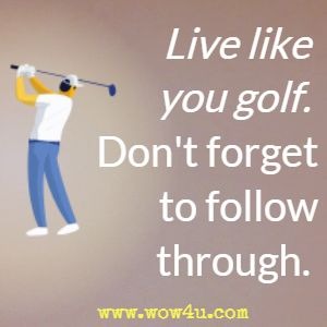 Live like you golf. Don't forget to follow through. 