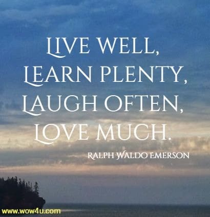 Live well, Learn plenty, Laugh often, Love much. Ralph Waldo Emerson