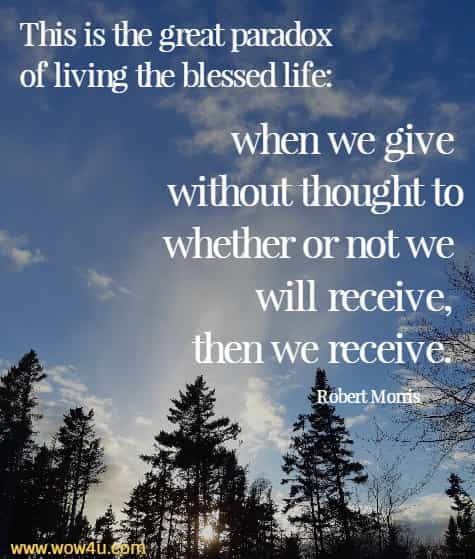 This is the great paradox of living the blessed life: when we give without thought to whether or not we will receive, then we receive. Robert Morris