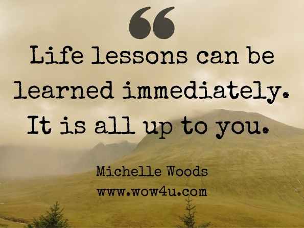 Life lessons can be learned immediately. It is all up to you. Michelle Woods, Lessons for Life

