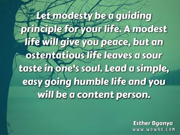 Let modesty be a guiding principle for your life. A modest life will give you peace, but an ostentatious life leaves a sour taste in one's soul. Lead a simple, easy going humble life and you will be a content person. Esther Bganya, Mama's Voice: Random Messages of a Mother   