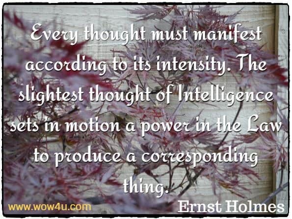 Every thought must manifest according to its intensity. The slightest thought of Intelligence sets in motion a power in the Law to produce a corresponding thing. Ernst Holmes, Basic Ideas of Science of Mind
