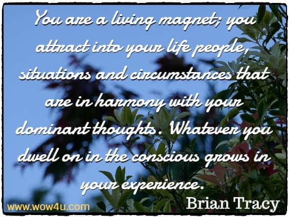 You are a living magnet; you attract into your life people, situations and circumstances that are in harmony with your dominant thoughts. Whatever you dwell on in the conscious grows in your experience.
 