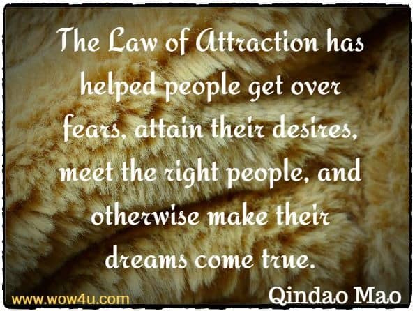 The Law of Attraction has helped people get over fears, attain their desires, meet the right people, and otherwise make their dreams come true. Qindao Mao, The Law Of Attraction
 