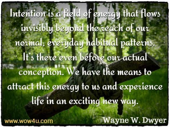 Intention is a field of energy that flows invisibly beyond the reach of our normal, everyday habitual patterns. It’s there even before our actual conception. We have the means to attract this energy to us and experience life in an exciting new way.
 