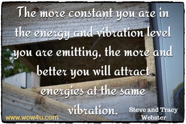 The more constant you are in the energy and vibration level you are emitting, the more and better you will attract energies at the same vibration. Steve and Tracy Webster, The Law Of Creation
