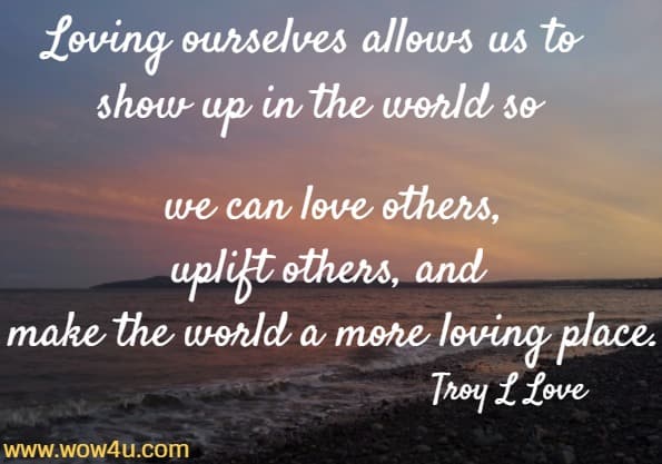 Loving ourselves allows us to show up in the world so we can love others, uplift others, and make the world a more loving place. Troy L Love