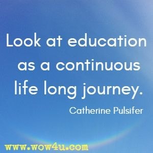 Look at education as a continuous life long journey.  Catherine Pulsifer 