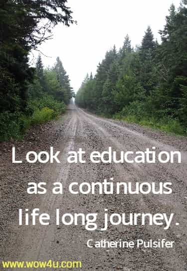 Look at education as a continuous life long journey.
 Catherine Pulsifer