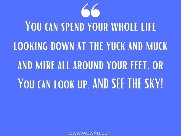 You can spend your whole life looking down at the yuck and muck and mire all around your feet, or You can look up, AND SEE THE SKY!
